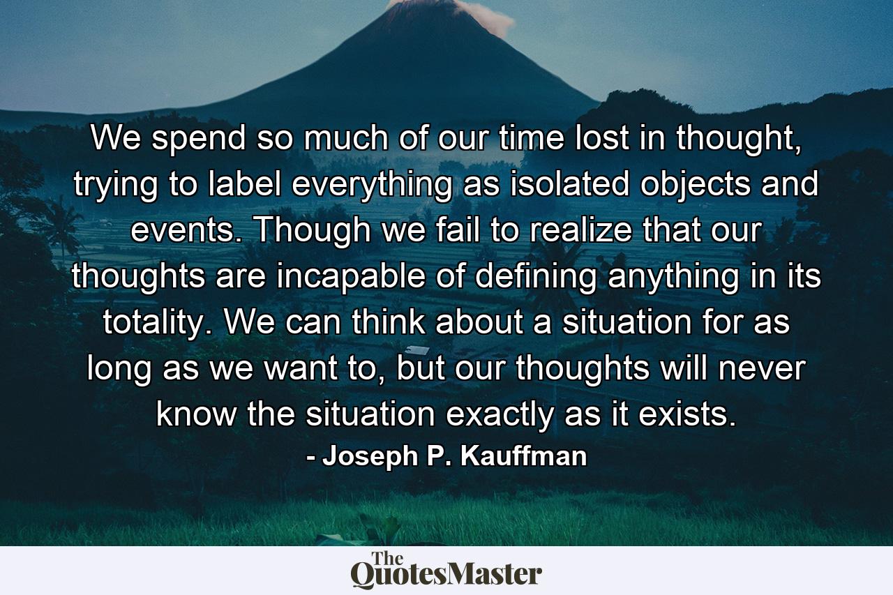 We spend so much of our time lost in thought, trying to label everything as isolated objects and events. Though we fail to realize that our thoughts are incapable of defining anything in its totality. We can think about a situation for as long as we want to, but our thoughts will never know the situation exactly as it exists. - Quote by Joseph P. Kauffman