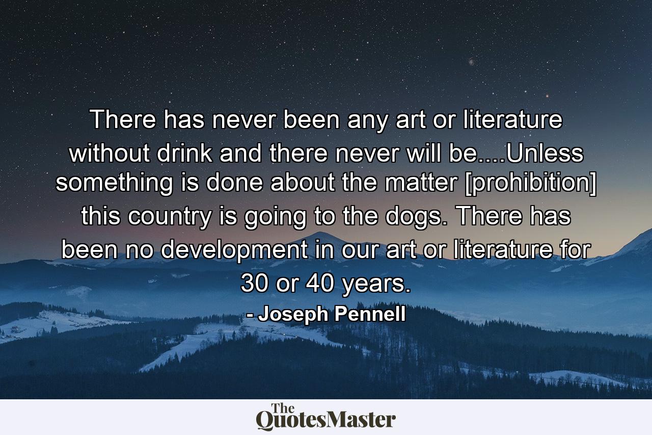 There has never been any art or literature without drink and there never will be....Unless something is done about the matter [prohibition] this country is going to the dogs. There has been no development in our art or literature for 30 or 40 years. - Quote by Joseph Pennell