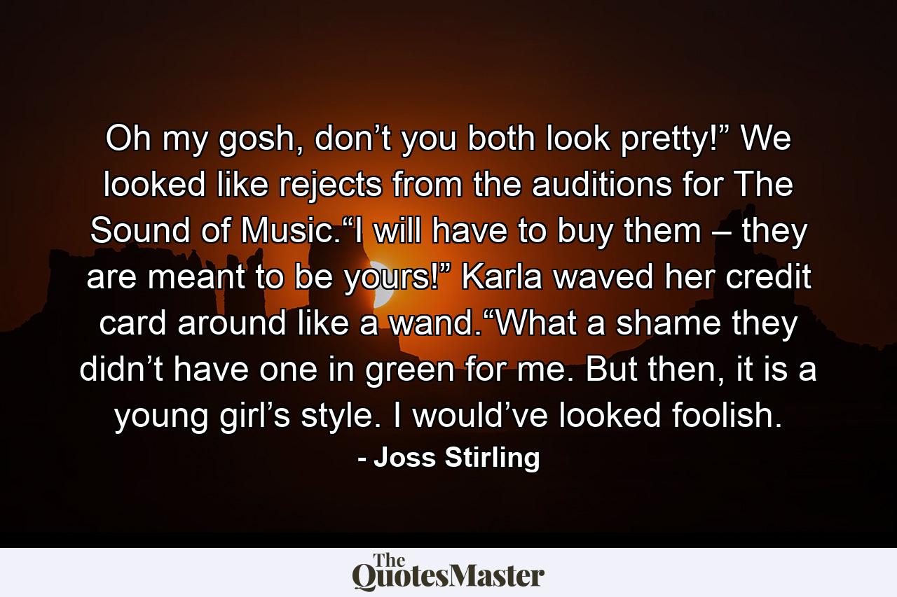 Oh my gosh, don’t you both look pretty!” We looked like rejects from the auditions for The Sound of Music.“I will have to buy them – they are meant to be yours!” Karla waved her credit card around like a wand.“What a shame they didn’t have one in green for me. But then, it is a young girl’s style. I would’ve looked foolish. - Quote by Joss Stirling