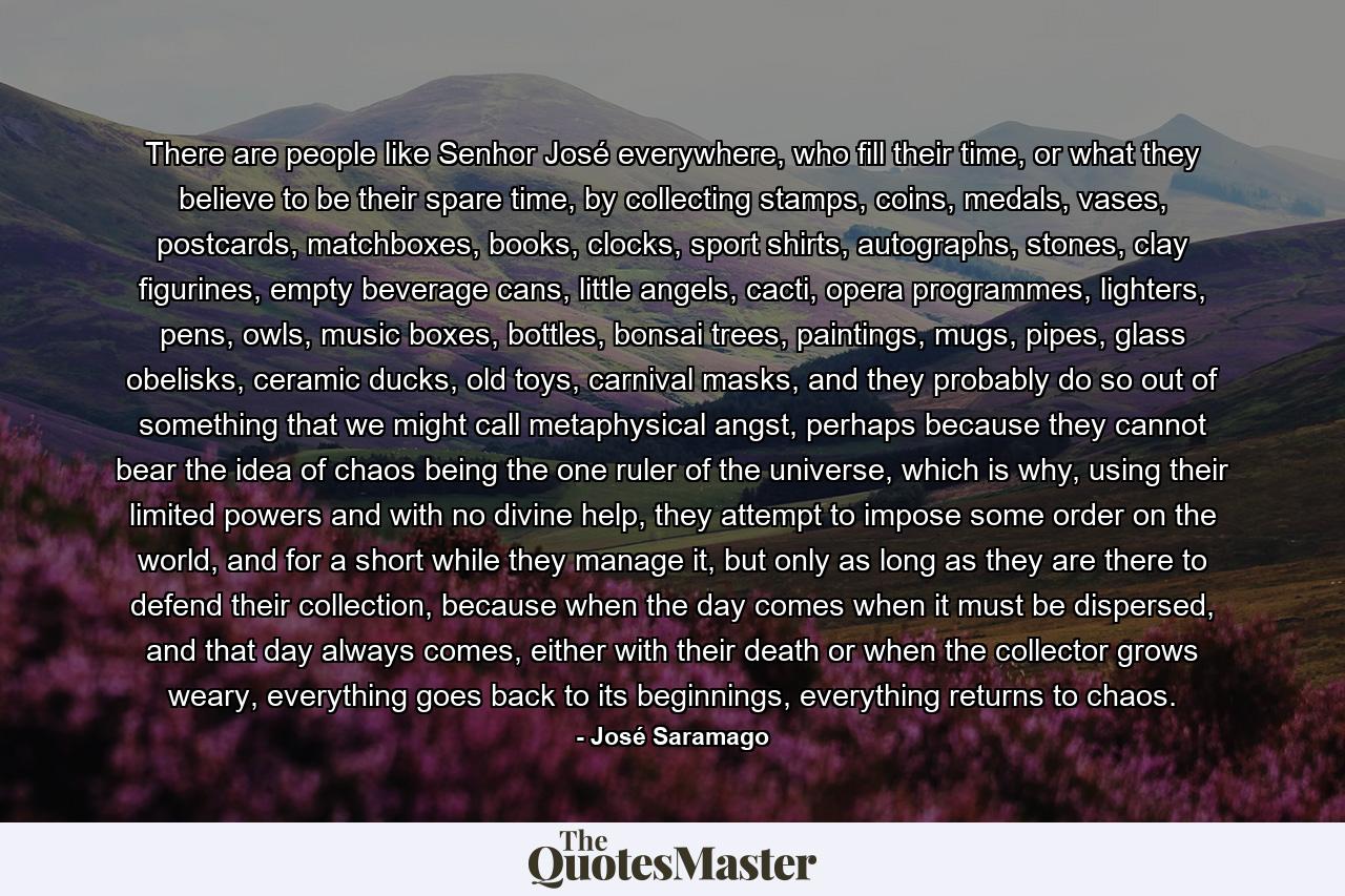 There are people like Senhor José everywhere, who fill their time, or what they believe to be their spare time, by collecting stamps, coins, medals, vases, postcards, matchboxes, books, clocks, sport shirts, autographs, stones, clay figurines, empty beverage cans, little angels, cacti, opera programmes, lighters, pens, owls, music boxes, bottles, bonsai trees, paintings, mugs, pipes, glass obelisks, ceramic ducks, old toys, carnival masks, and they probably do so out of something that we might call metaphysical angst, perhaps because they cannot bear the idea of chaos being the one ruler of the universe, which is why, using their limited powers and with no divine help, they attempt to impose some order on the world, and for a short while they manage it, but only as long as they are there to defend their collection, because when the day comes when it must be dispersed, and that day always comes, either with their death or when the collector grows weary, everything goes back to its beginnings, everything returns to chaos. - Quote by José Saramago
