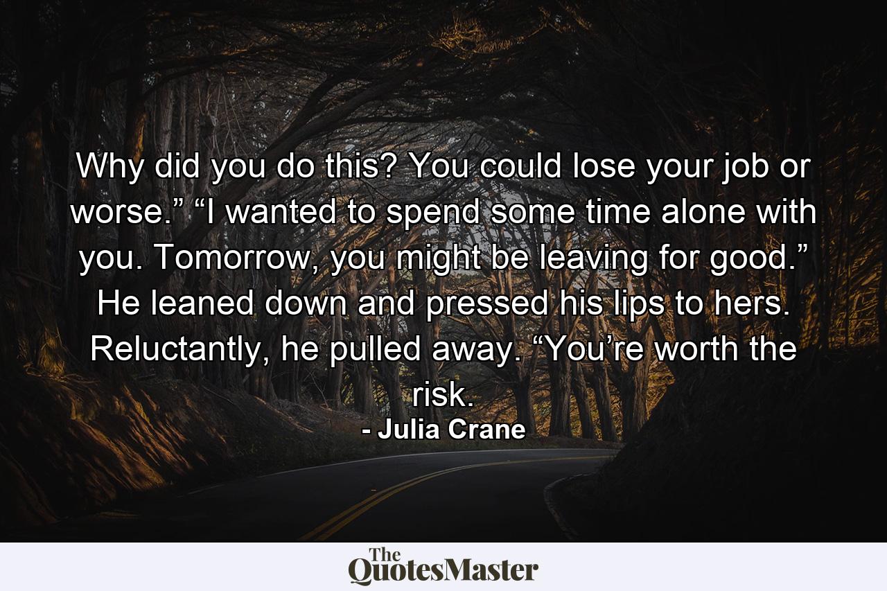 Why did you do this? You could lose your job or worse.” “I wanted to spend some time alone with you. Tomorrow, you might be leaving for good.” He leaned down and pressed his lips to hers. Reluctantly, he pulled away. “You’re worth the risk. - Quote by Julia Crane