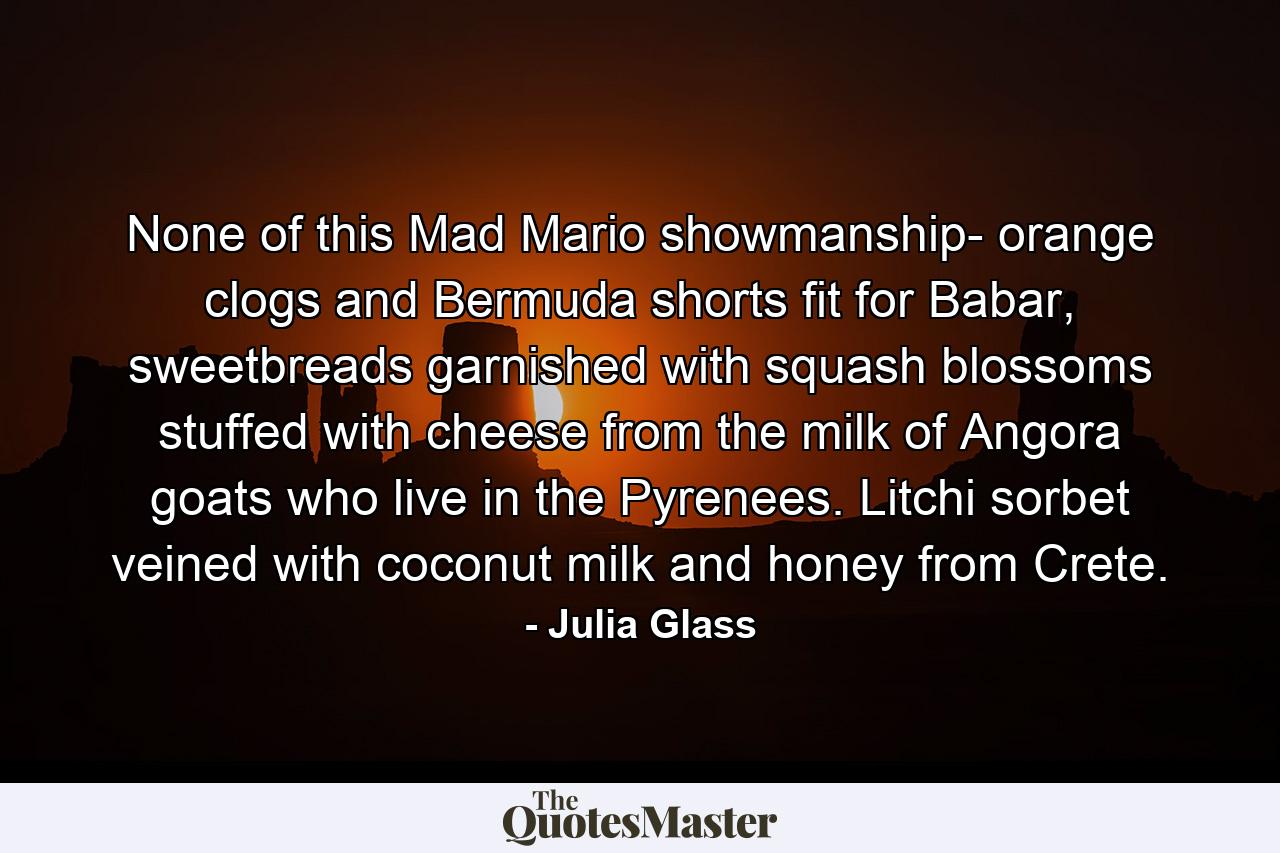 None of this Mad Mario showmanship- orange clogs and Bermuda shorts fit for Babar, sweetbreads garnished with squash blossoms stuffed with cheese from the milk of Angora goats who live in the Pyrenees. Litchi sorbet veined with coconut milk and honey from Crete. - Quote by Julia Glass