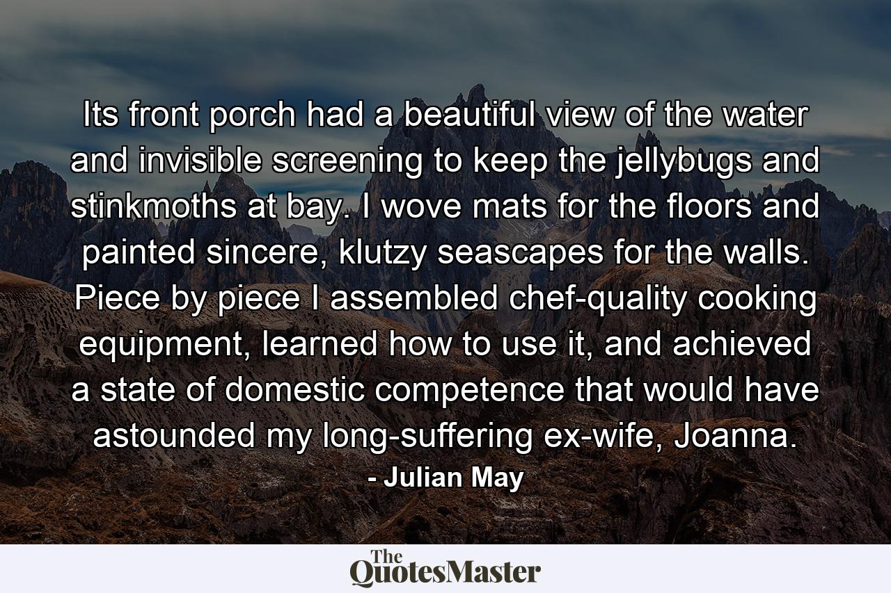 Its front porch had a beautiful view of the water and invisible screening to keep the jellybugs and stinkmoths at bay. I wove mats for the floors and painted sincere, klutzy seascapes for the walls. Piece by piece I assembled chef-quality cooking equipment, learned how to use it, and achieved a state of domestic competence that would have astounded my long-suffering ex-wife, Joanna. - Quote by Julian May