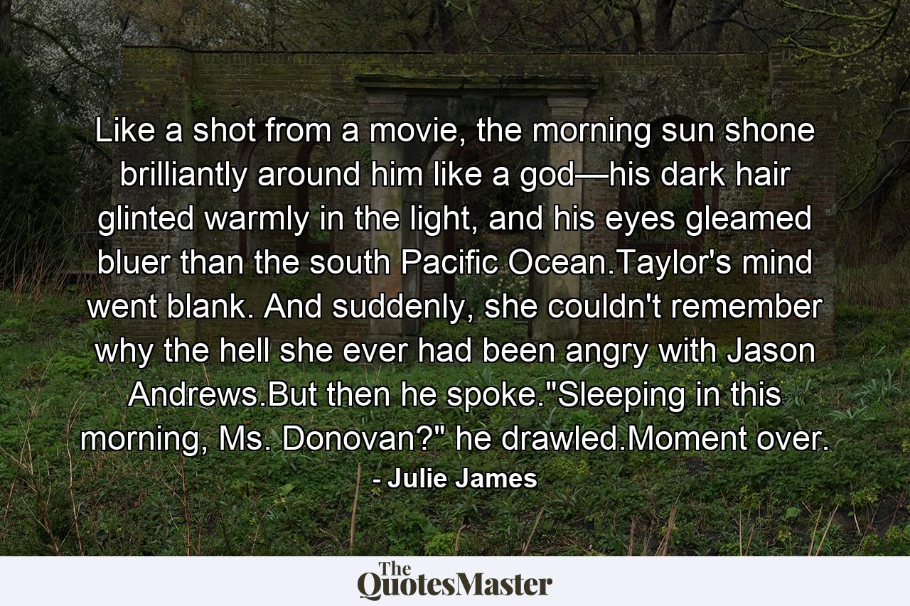 Like a shot from a movie, the morning sun shone brilliantly around him like a god—his dark hair glinted warmly in the light, and his eyes gleamed bluer than the south Pacific Ocean.Taylor's mind went blank. And suddenly, she couldn't remember why the hell she ever had been angry with Jason Andrews.But then he spoke.