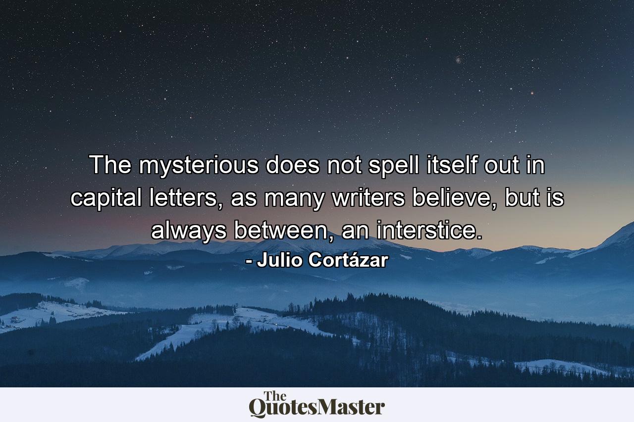 The mysterious does not spell itself out in capital letters, as many writers believe, but is always between, an interstice. - Quote by Julio Cortázar