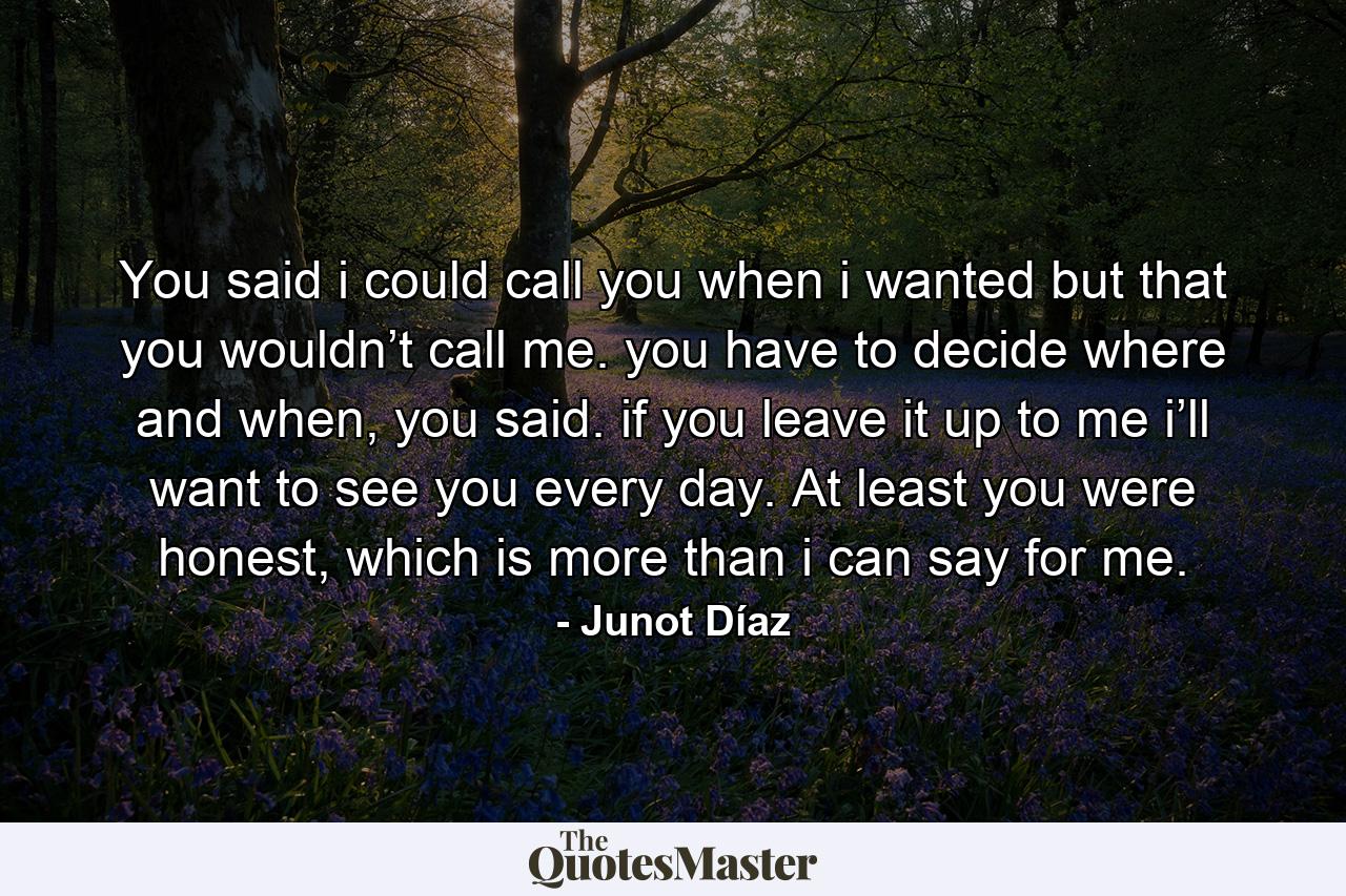 You said i could call you when i wanted but that you wouldn’t call me. you have to decide where and when, you said. if you leave it up to me i’ll want to see you every day. At least you were honest, which is more than i can say for me. - Quote by Junot Díaz