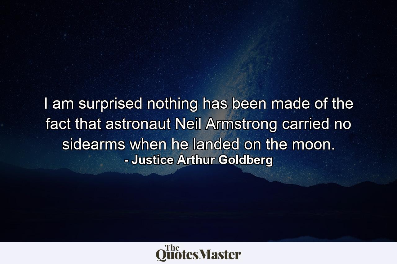 I am surprised nothing has been made of the fact that astronaut Neil Armstrong carried no sidearms when he landed on the moon. - Quote by Justice Arthur Goldberg