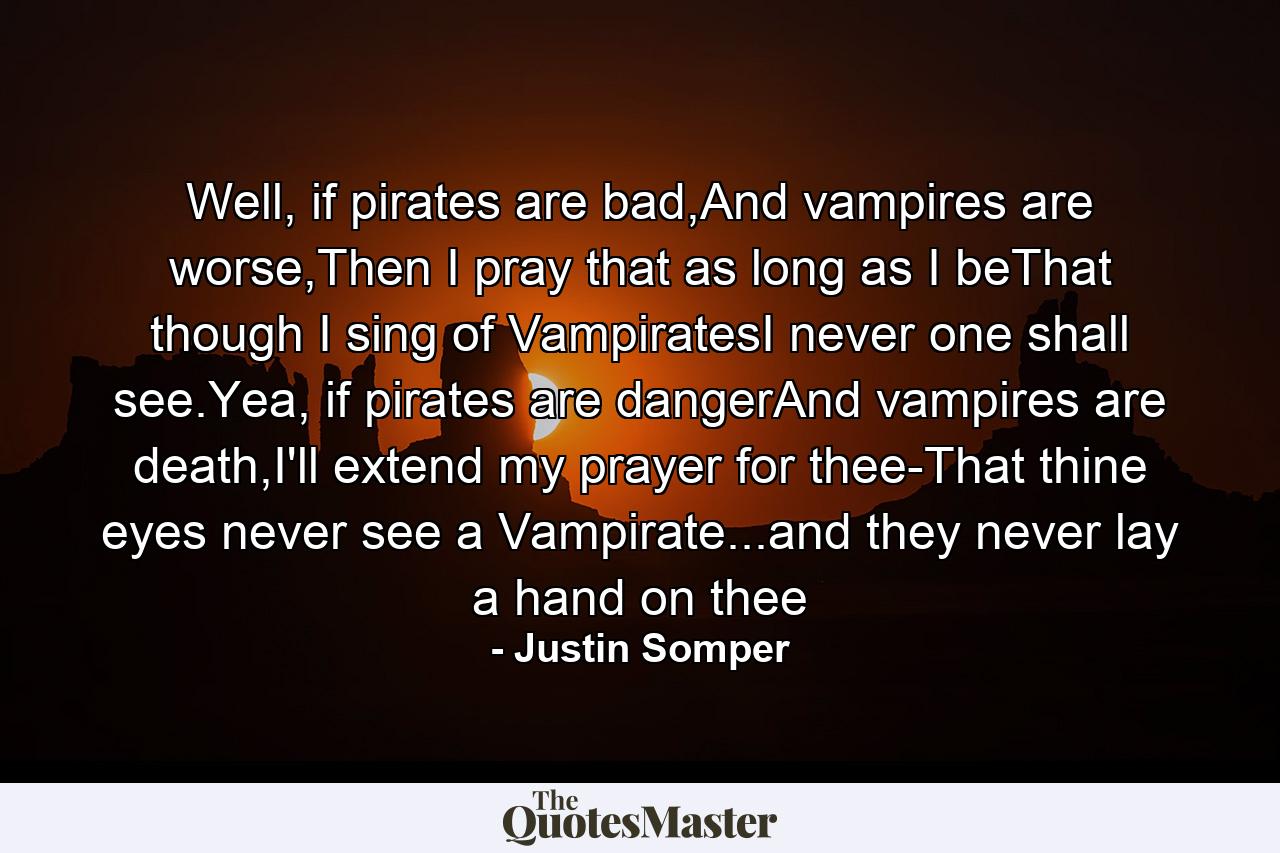 Well, if pirates are bad,And vampires are worse,Then I pray that as long as I beThat though I sing of VampiratesI never one shall see.Yea, if pirates are dangerAnd vampires are death,I'll extend my prayer for thee-That thine eyes never see a Vampirate...and they never lay a hand on thee - Quote by Justin Somper