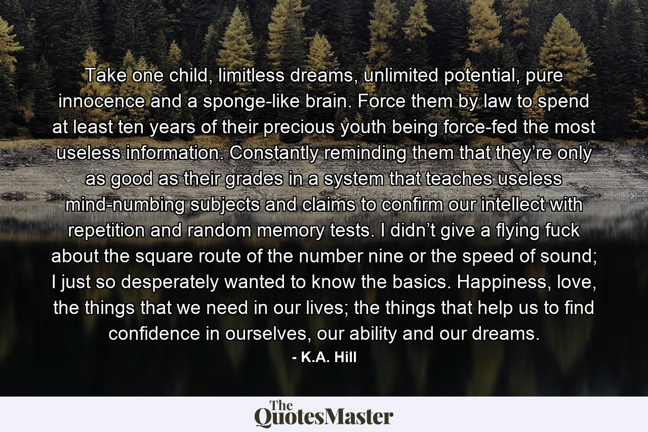 Take one child, limitless dreams, unlimited potential, pure innocence and a sponge-like brain. Force them by law to spend at least ten years of their precious youth being force-fed the most useless information. Constantly reminding them that they’re only as good as their grades in a system that teaches useless mind-numbing subjects and claims to confirm our intellect with repetition and random memory tests. I didn’t give a flying fuck about the square route of the number nine or the speed of sound; I just so desperately wanted to know the basics. Happiness, love, the things that we need in our lives; the things that help us to find confidence in ourselves, our ability and our dreams. - Quote by K.A. Hill