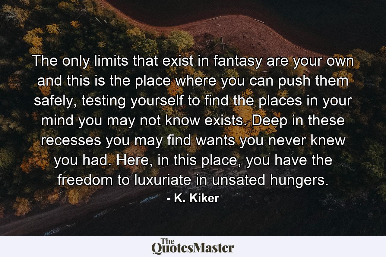 The only limits that exist in fantasy are your own and this is the place where you can push them safely, testing yourself to find the places in your mind you may not know exists. Deep in these recesses you may find wants you never knew you had. Here, in this place, you have the freedom to luxuriate in unsated hungers. - Quote by K. Kiker