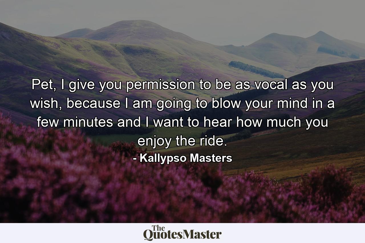 Pet, I give you permission to be as vocal as you wish, because I am going to blow your mind in a few minutes and I want to hear how much you enjoy the ride. - Quote by Kallypso Masters