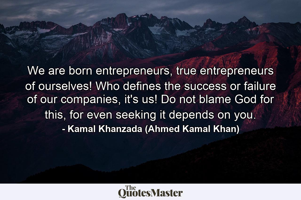 We are born entrepreneurs, true entrepreneurs of ourselves! Who defines the success or failure of our companies, it's us! Do not blame God for this, for even seeking it depends on you. - Quote by Kamal Khanzada (Ahmed Kamal Khan)