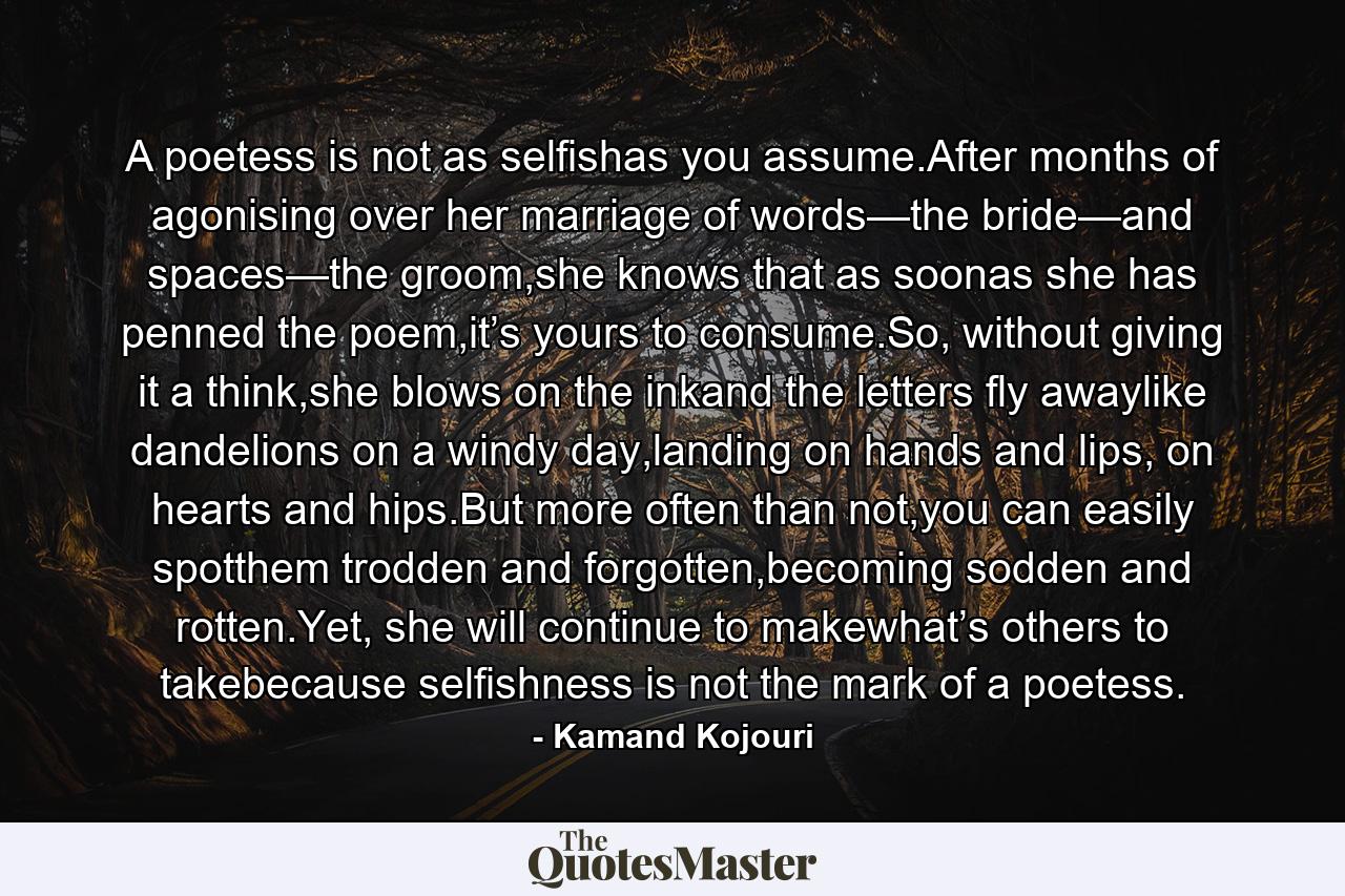 A poetess is not as selfishas you assume.After months of agonising over her marriage of words—the bride—and spaces—the groom,she knows that as soonas she has penned the poem,it’s yours to consume.So, without giving it a think,she blows on the inkand the letters fly awaylike dandelions on a windy day,landing on hands and lips, on hearts and hips.But more often than not,you can easily spotthem trodden and forgotten,becoming sodden and rotten.Yet, she will continue to makewhat’s others to takebecause selfishness is not the mark of a poetess. - Quote by Kamand Kojouri