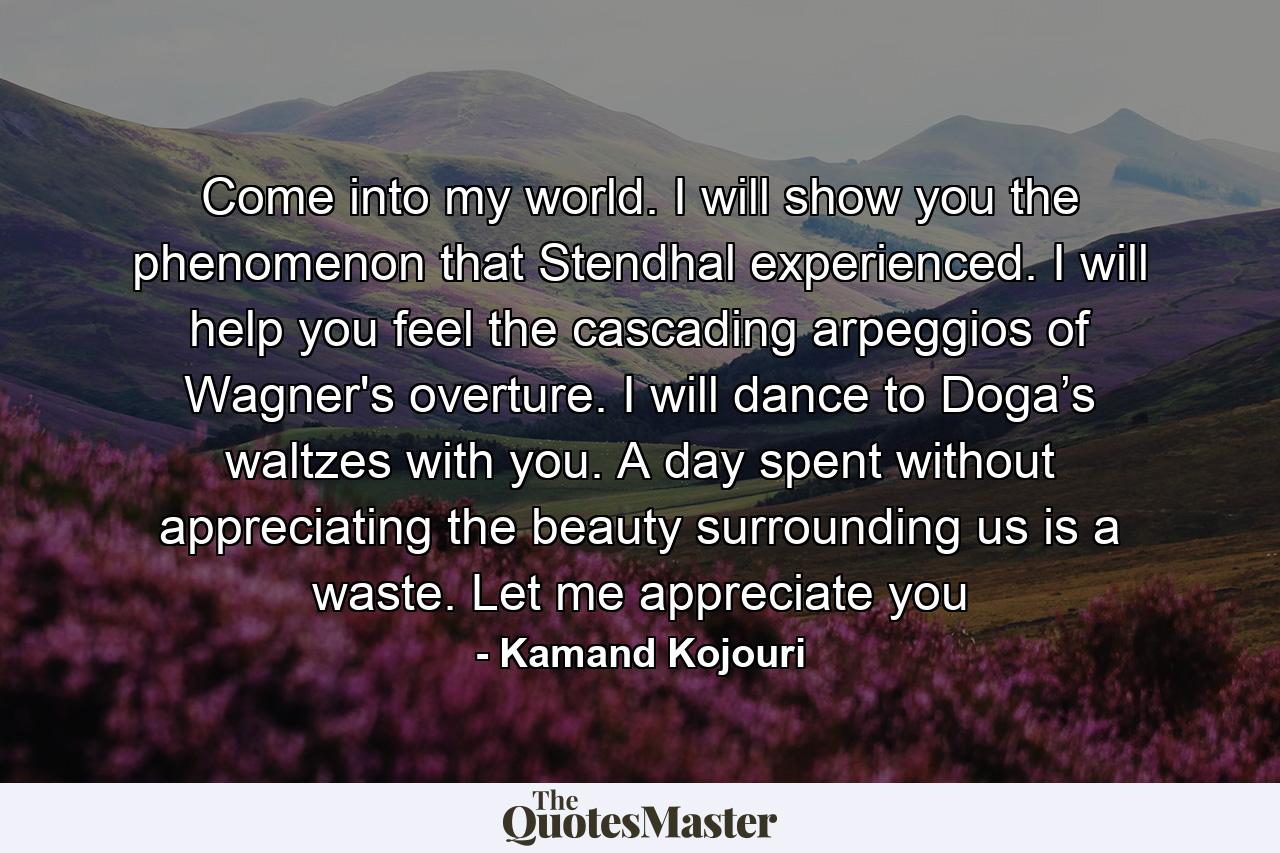 Come into my world. I will show you the phenomenon that Stendhal experienced. I will help you feel the cascading arpeggios of Wagner's overture. I will dance to Doga’s waltzes with you. A day spent without appreciating the beauty surrounding us is a waste. Let me appreciate you - Quote by Kamand Kojouri