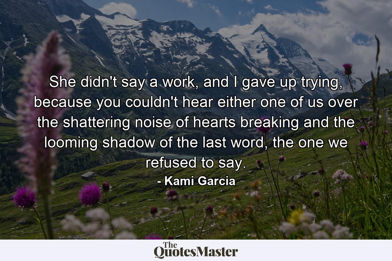 She didn't say a work, and I gave up trying, because you couldn't hear either one of us over the shattering noise of hearts breaking and the looming shadow of the last word, the one we refused to say. - Quote by Kami Garcia