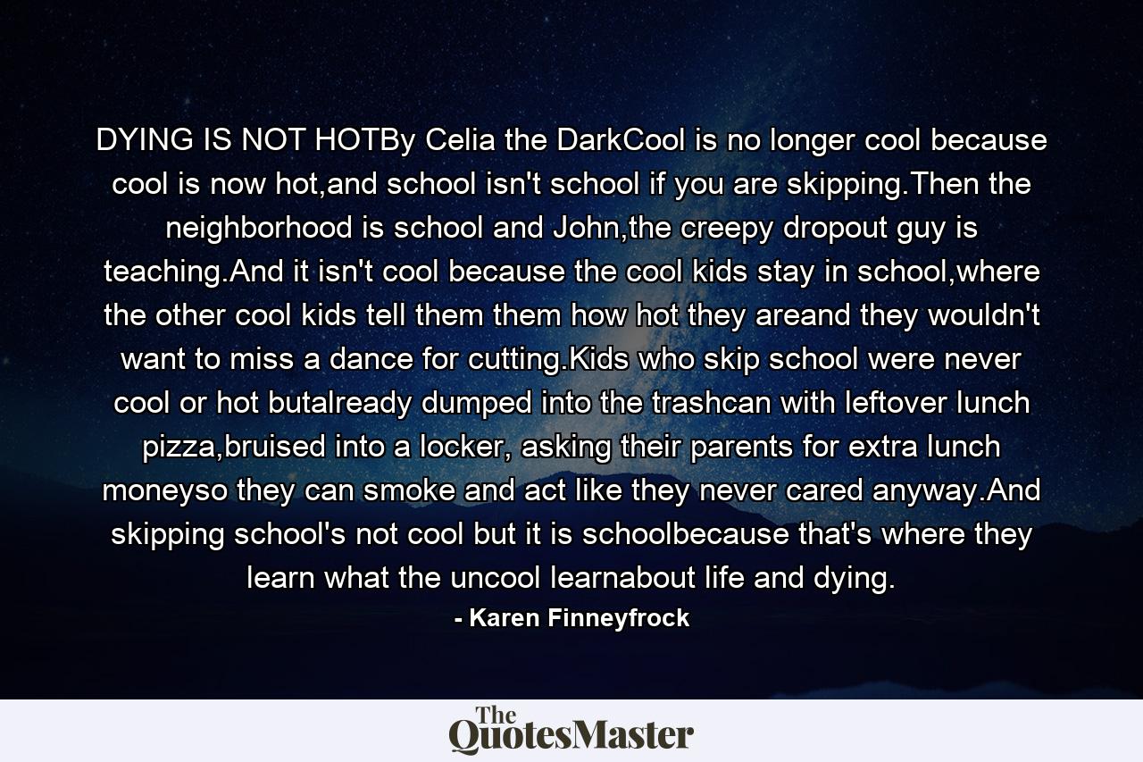 DYING IS NOT HOTBy Celia the DarkCool is no longer cool because cool is now hot,and school isn't school if you are skipping.Then the neighborhood is school and John,the creepy dropout guy is teaching.And it isn't cool because the cool kids stay in school,where the other cool kids tell them them how hot they areand they wouldn't want to miss a dance for cutting.Kids who skip school were never cool or hot butalready dumped into the trashcan with leftover lunch pizza,bruised into a locker, asking their parents for extra lunch moneyso they can smoke and act like they never cared anyway.And skipping school's not cool but it is schoolbecause that's where they learn what the uncool learnabout life and dying. - Quote by Karen Finneyfrock