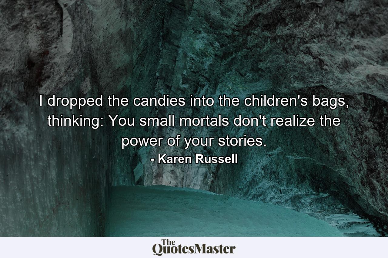 I dropped the candies into the children's bags, thinking: You small mortals don't realize the power of your stories. - Quote by Karen Russell