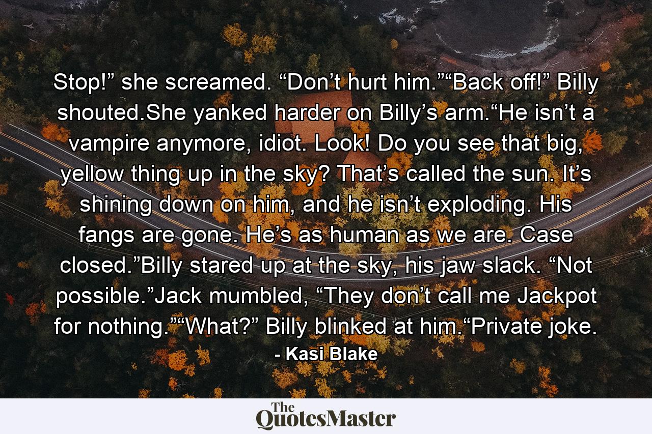 Stop!” she screamed. “Don’t hurt him.”“Back off!” Billy shouted.She yanked harder on Billy’s arm.“He isn’t a vampire anymore, idiot. Look! Do you see that big, yellow thing up in the sky? That’s called the sun. It’s shining down on him, and he isn’t exploding. His fangs are gone. He’s as human as we are. Case closed.”Billy stared up at the sky, his jaw slack. “Not possible.”Jack mumbled, “They don’t call me Jackpot for nothing.”“What?” Billy blinked at him.“Private joke. - Quote by Kasi Blake