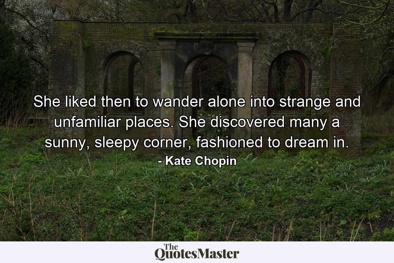 She liked then to wander alone into strange and unfamiliar places. She discovered many a sunny, sleepy corner, fashioned to dream in. - Quote by Kate Chopin