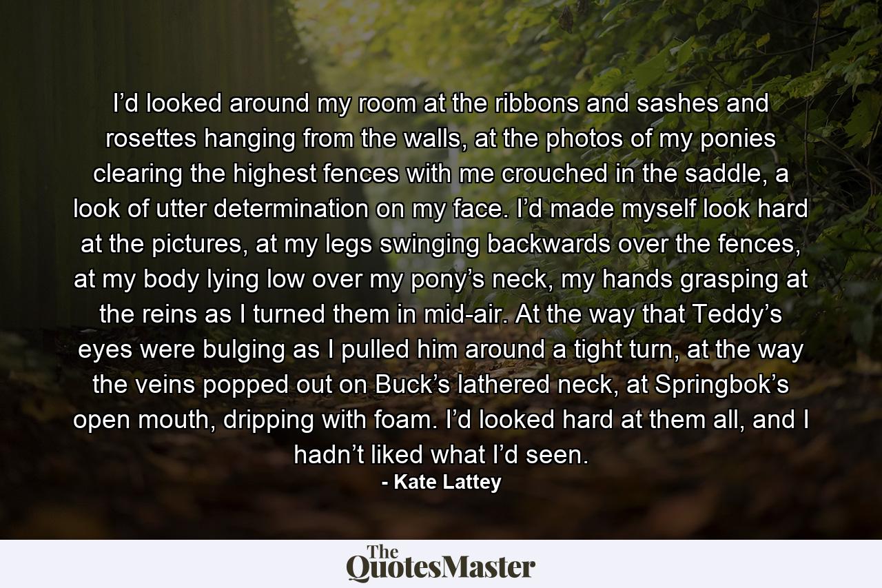 I’d looked around my room at the ribbons and sashes and rosettes hanging from the walls, at the photos of my ponies clearing the highest fences with me crouched in the saddle, a look of utter determination on my face. I’d made myself look hard at the pictures, at my legs swinging backwards over the fences, at my body lying low over my pony’s neck, my hands grasping at the reins as I turned them in mid-air. At the way that Teddy’s eyes were bulging as I pulled him around a tight turn, at the way the veins popped out on Buck’s lathered neck, at Springbok’s open mouth, dripping with foam. I’d looked hard at them all, and I hadn’t liked what I’d seen. - Quote by Kate Lattey