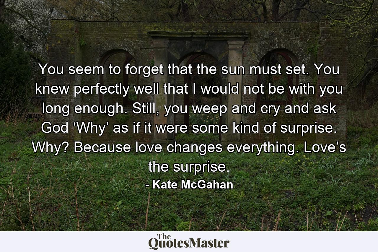 You seem to forget that the sun must set. You knew perfectly well that I would not be with you long enough. Still, you weep and cry and ask God ‘Why’ as if it were some kind of surprise. Why? Because love changes everything. Love’s the surprise. - Quote by Kate McGahan