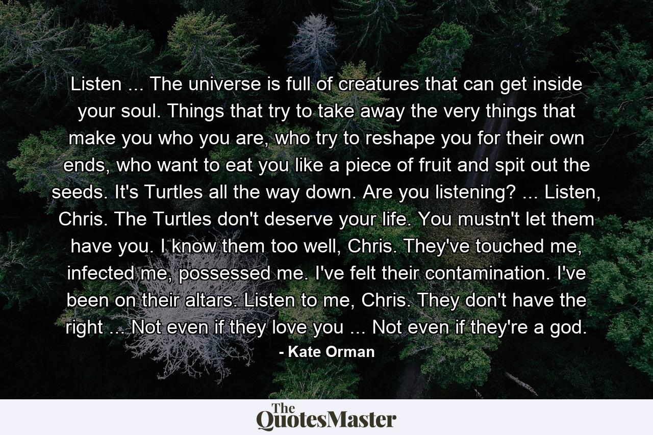 Listen ... The universe is full of creatures that can get inside your soul. Things that try to take away the very things that make you who you are, who try to reshape you for their own ends, who want to eat you like a piece of fruit and spit out the seeds. It's Turtles all the way down. Are you listening? ... Listen, Chris. The Turtles don't deserve your life. You mustn't let them have you. I know them too well, Chris. They've touched me, infected me, possessed me. I've felt their contamination. I've been on their altars. Listen to me, Chris. They don't have the right ... Not even if they love you ... Not even if they're a god. - Quote by Kate Orman