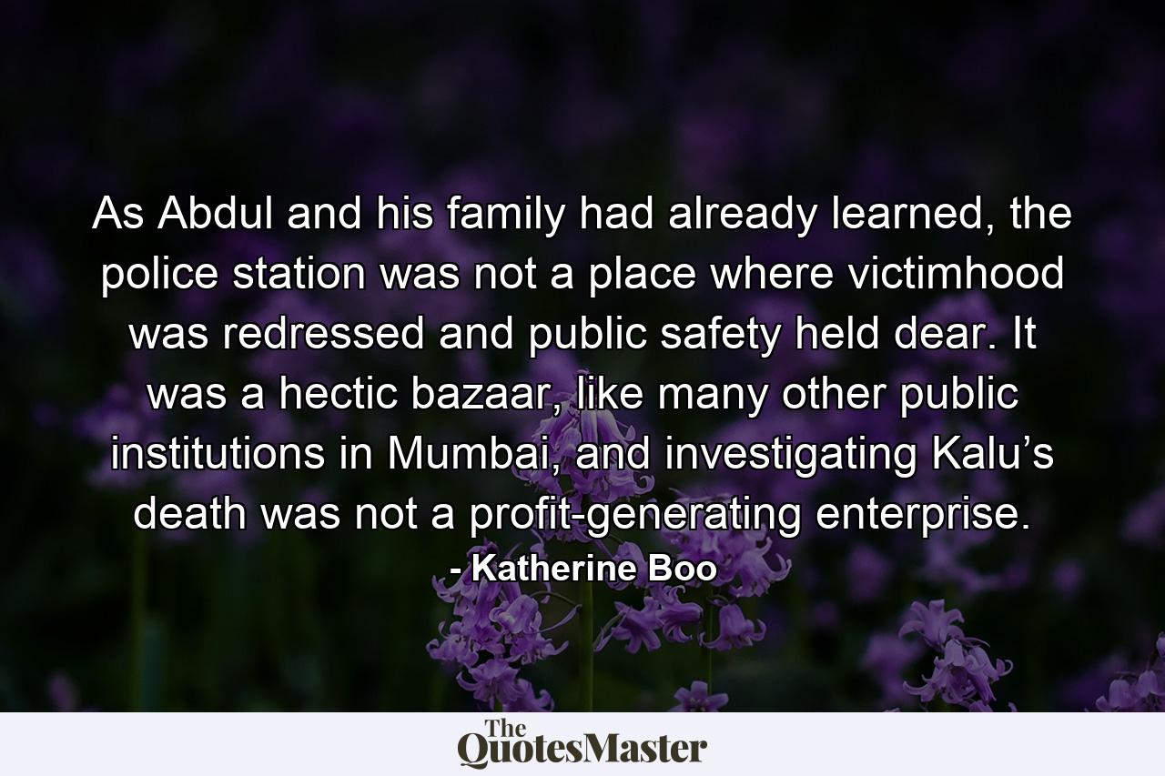 As Abdul and his family had already learned, the police station was not a place where victimhood was redressed and public safety held dear. It was a hectic bazaar, like many other public institutions in Mumbai, and investigating Kalu’s death was not a profit-generating enterprise. - Quote by Katherine Boo