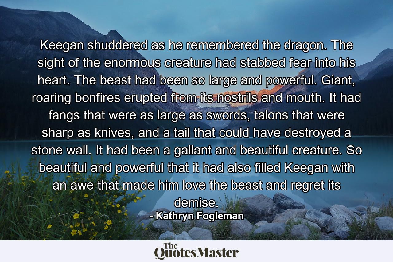 Keegan shuddered as he remembered the dragon. The sight of the enormous creature had stabbed fear into his heart. The beast had been so large and powerful. Giant, roaring bonfires erupted from its nostrils and mouth. It had fangs that were as large as swords, talons that were sharp as knives, and a tail that could have destroyed a stone wall. It had been a gallant and beautiful creature. So beautiful and powerful that it had also filled Keegan with an awe that made him love the beast and regret its demise. - Quote by Kathryn Fogleman