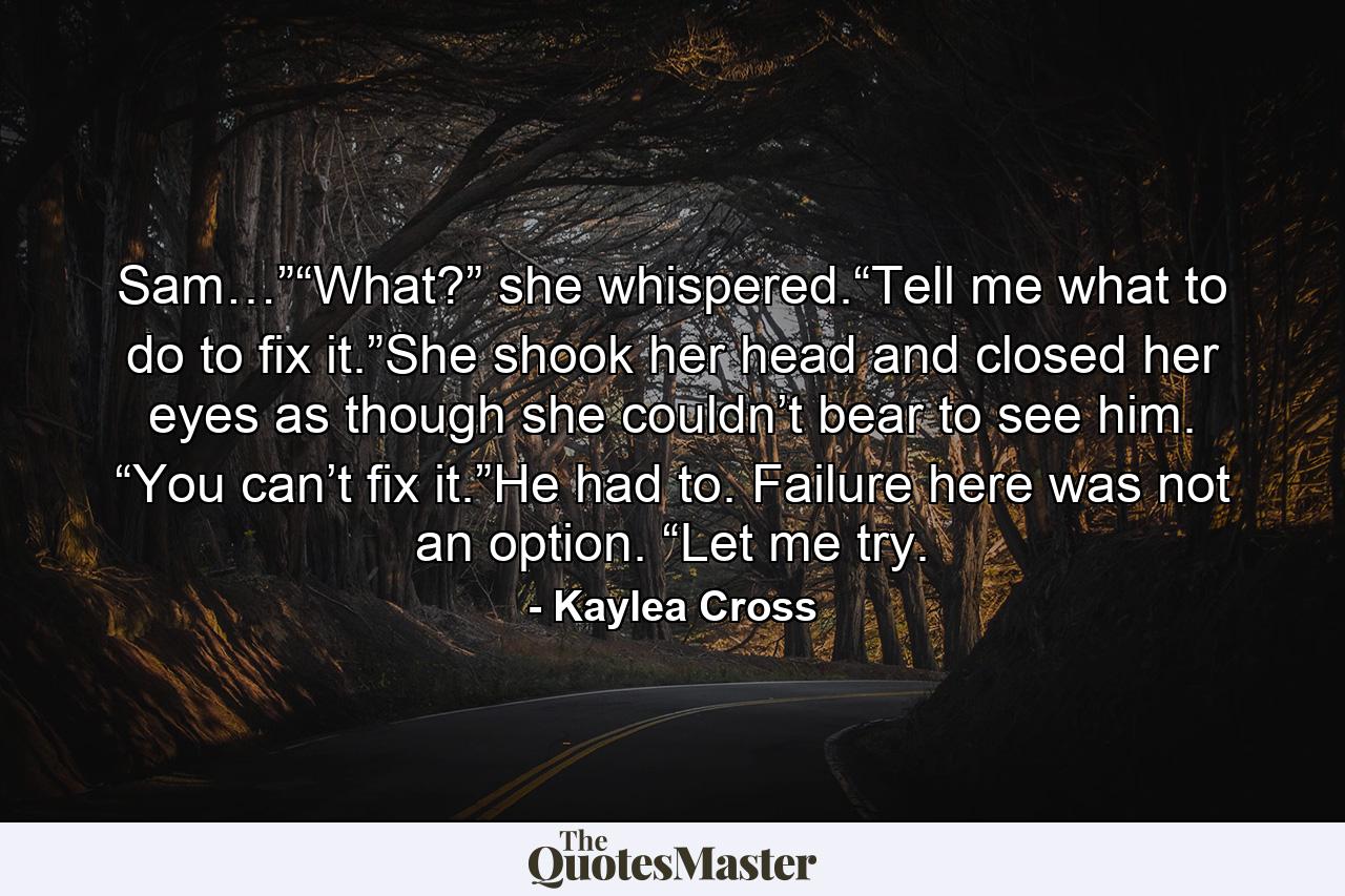 Sam…”“What?” she whispered.“Tell me what to do to fix it.”She shook her head and closed her eyes as though she couldn’t bear to see him. “You can’t fix it.”He had to. Failure here was not an option. “Let me try. - Quote by Kaylea Cross