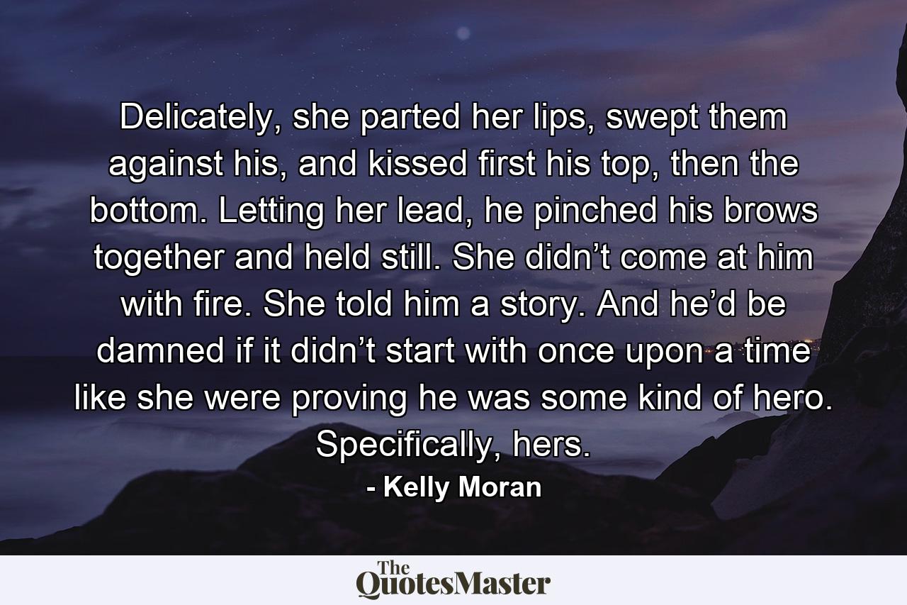 Delicately, she parted her lips, swept them against his, and kissed first his top, then the bottom. Letting her lead, he pinched his brows together and held still. She didn’t come at him with fire. She told him a story. And he’d be damned if it didn’t start with once upon a time like she were proving he was some kind of hero. Specifically, hers. - Quote by Kelly Moran