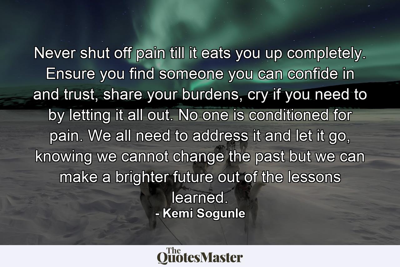 Never shut off pain till it eats you up completely. Ensure you find someone you can confide in and trust, share your burdens, cry if you need to by letting it all out. No one is conditioned for pain. We all need to address it and let it go, knowing we cannot change the past but we can make a brighter future out of the lessons learned. - Quote by Kemi Sogunle