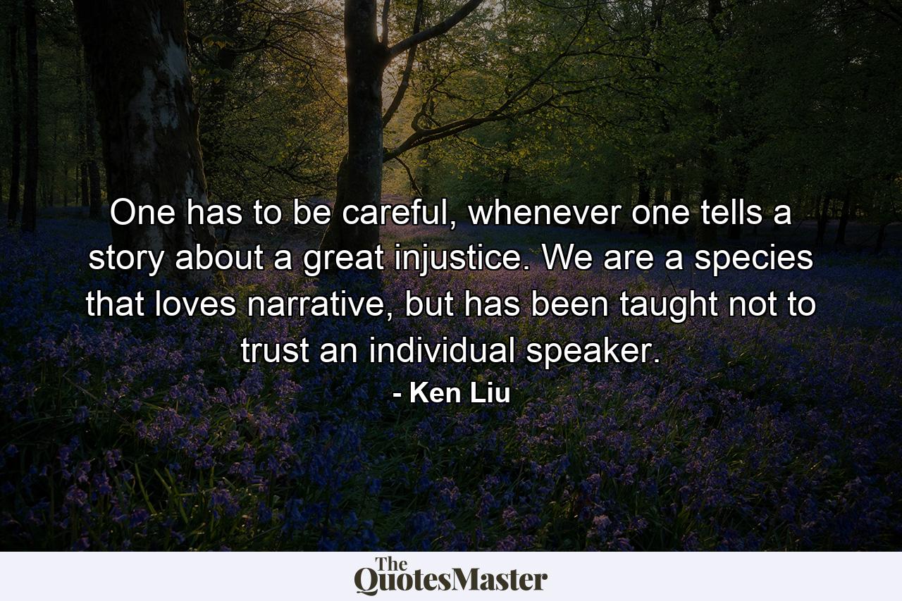 One has to be careful, whenever one tells a story about a great injustice. We are a species that loves narrative, but has been taught not to trust an individual speaker. - Quote by Ken Liu