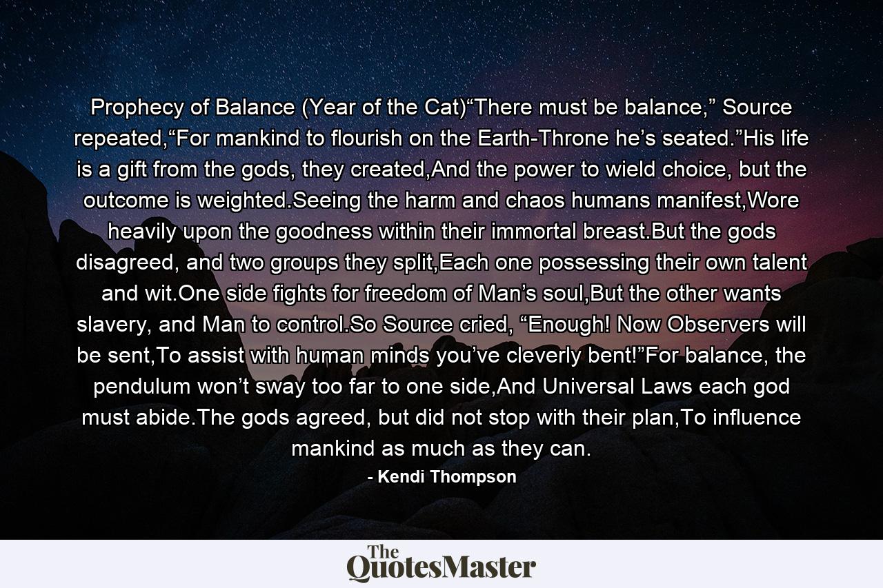 Prophecy of Balance (Year of the Cat)“There must be balance,” Source repeated,“For mankind to flourish on the Earth-Throne he’s seated.”His life is a gift from the gods, they created,And the power to wield choice, but the outcome is weighted.Seeing the harm and chaos humans manifest,Wore heavily upon the goodness within their immortal breast.But the gods disagreed, and two groups they split,Each one possessing their own talent and wit.One side fights for freedom of Man’s soul,But the other wants slavery, and Man to control.So Source cried, “Enough! Now Observers will be sent,To assist with human minds you’ve cleverly bent!”For balance, the pendulum won’t sway too far to one side,And Universal Laws each god must abide.The gods agreed, but did not stop with their plan,To influence mankind as much as they can. - Quote by Kendi Thompson