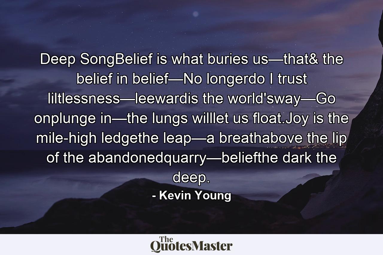 Deep SongBelief is what buries us—that& the belief in belief—No longerdo I trust liltlessness—leewardis the world'sway—Go onplunge in—the lungs willlet us float.Joy is the mile-high ledgethe leap—a breathabove the lip of the abandonedquarry—beliefthe dark the deep. - Quote by Kevin Young