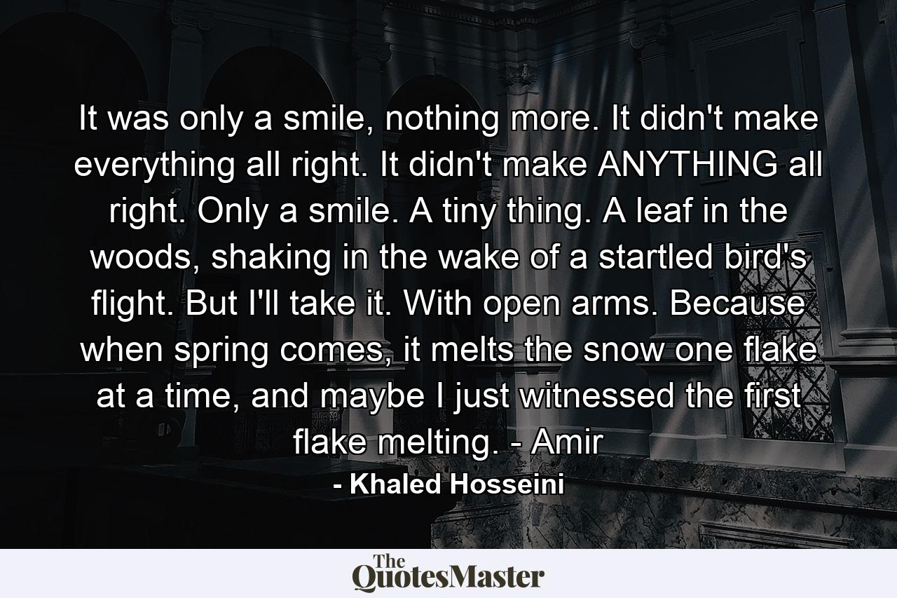 It was only a smile, nothing more. It didn't make everything all right. It didn't make ANYTHING all right. Only a smile. A tiny thing. A leaf in the woods, shaking in the wake of a startled bird's flight. But I'll take it. With open arms. Because when spring comes, it melts the snow one flake at a time, and maybe I just witnessed the first flake melting. - Amir - Quote by Khaled Hosseini