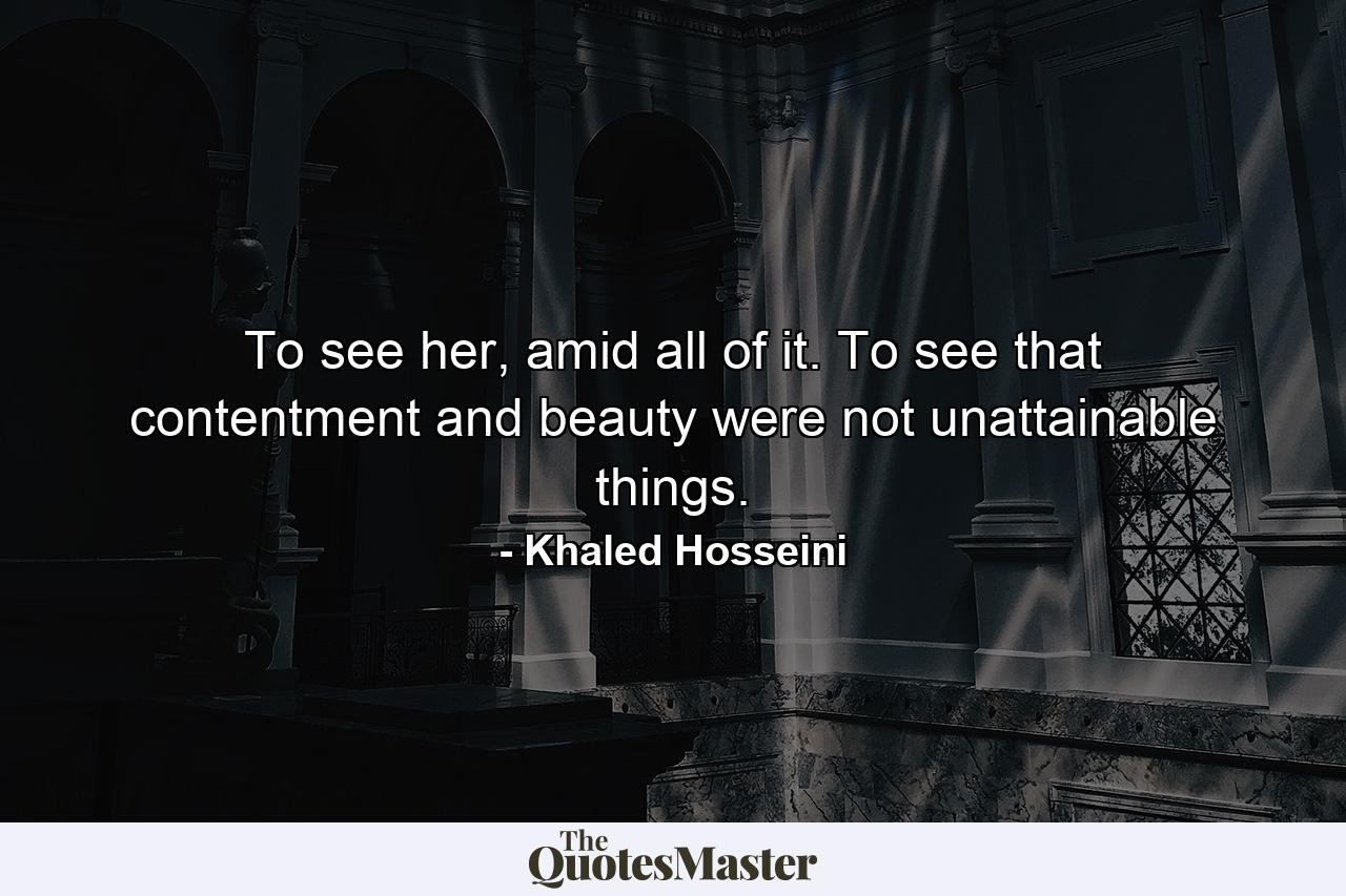 To see her, amid all of it. To see that contentment and beauty were not unattainable things. - Quote by Khaled Hosseini