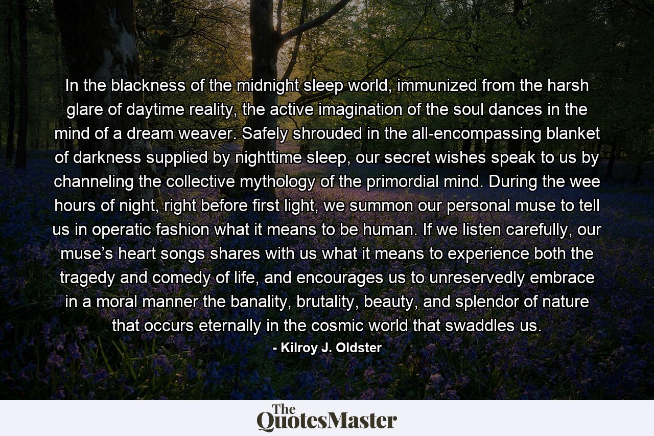 In the blackness of the midnight sleep world, immunized from the harsh glare of daytime reality, the active imagination of the soul dances in the mind of a dream weaver. Safely shrouded in the all-encompassing blanket of darkness supplied by nighttime sleep, our secret wishes speak to us by channeling the collective mythology of the primordial mind. During the wee hours of night, right before first light, we summon our personal muse to tell us in operatic fashion what it means to be human. If we listen carefully, our muse’s heart songs shares with us what it means to experience both the tragedy and comedy of life, and encourages us to unreservedly embrace in a moral manner the banality, brutality, beauty, and splendor of nature that occurs eternally in the cosmic world that swaddles us. - Quote by Kilroy J. Oldster