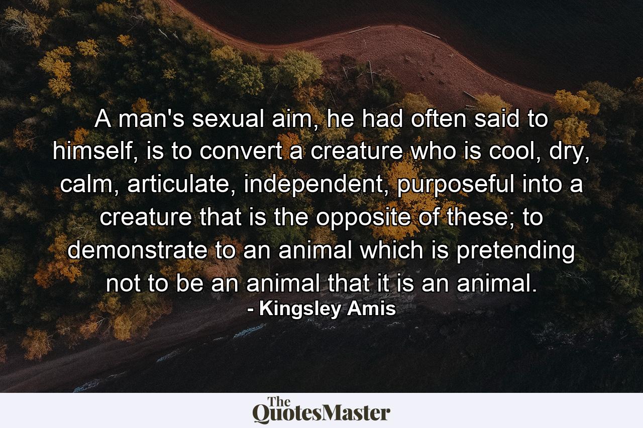 A man's sexual aim, he had often said to himself, is to convert a creature who is cool, dry, calm, articulate, independent, purposeful into a creature that is the opposite of these; to demonstrate to an animal which is pretending not to be an animal that it is an animal. - Quote by Kingsley Amis