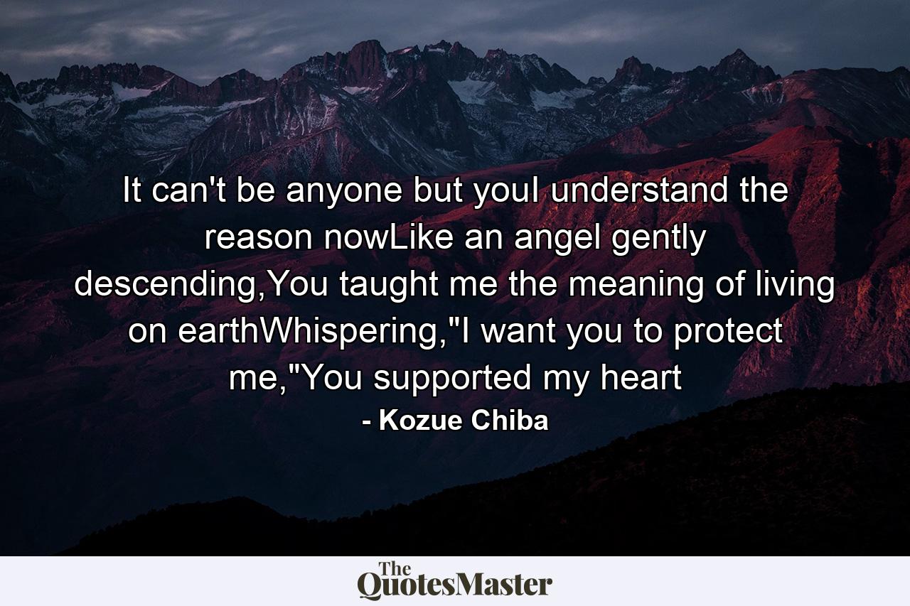 It can't be anyone but youI understand the reason nowLike an angel gently descending,You taught me the meaning of living on earthWhispering,