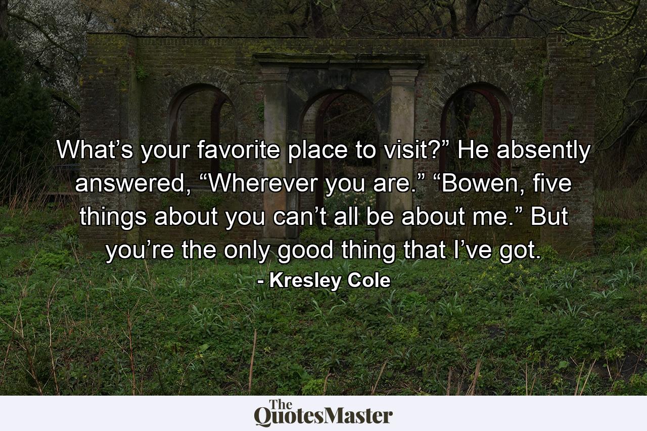 What’s your favorite place to visit?” He absently answered, “Wherever you are.” “Bowen, five things about you can’t all be about me.” But you’re the only good thing that I’ve got. - Quote by Kresley Cole