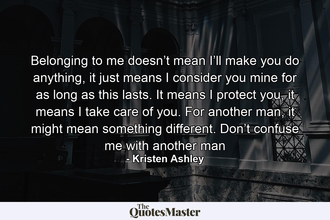 Belonging to me doesn’t mean I’ll make you do anything, it just means I consider you mine for as long as this lasts. It means I protect you, it means I take care of you. For another man, it might mean something different. Don’t confuse me with another man - Quote by Kristen Ashley