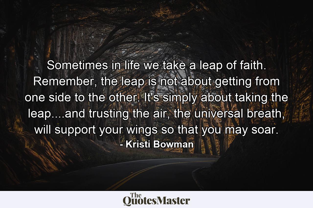 Sometimes in life we take a leap of faith. Remember, the leap is not about getting from one side to the other. It's simply about taking the leap....and trusting the air, the universal breath, will support your wings so that you may soar. - Quote by Kristi Bowman