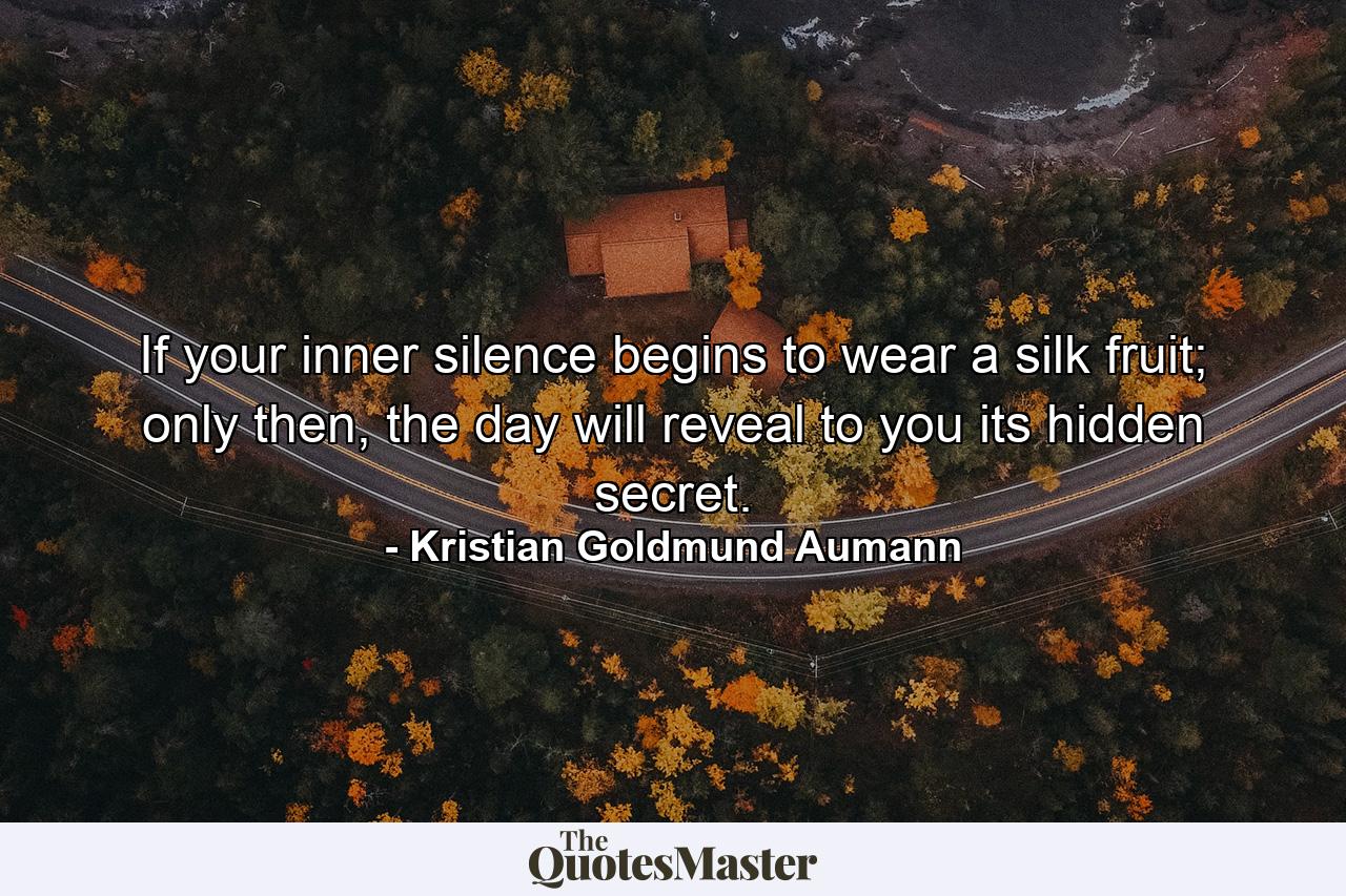 If your inner silence begins to wear a silk fruit; only then, the day will reveal to you its hidden secret. - Quote by Kristian Goldmund Aumann