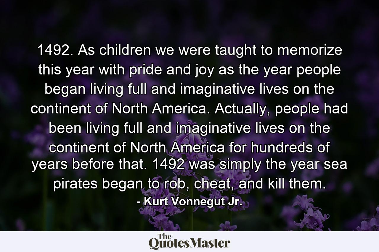 1492. As children we were taught to memorize this year with pride and joy as the year people began living full and imaginative lives on the continent of North America. Actually, people had been living full and imaginative lives on the continent of North America for hundreds of years before that. 1492 was simply the year sea pirates began to rob, cheat, and kill them. - Quote by Kurt Vonnegut Jr.