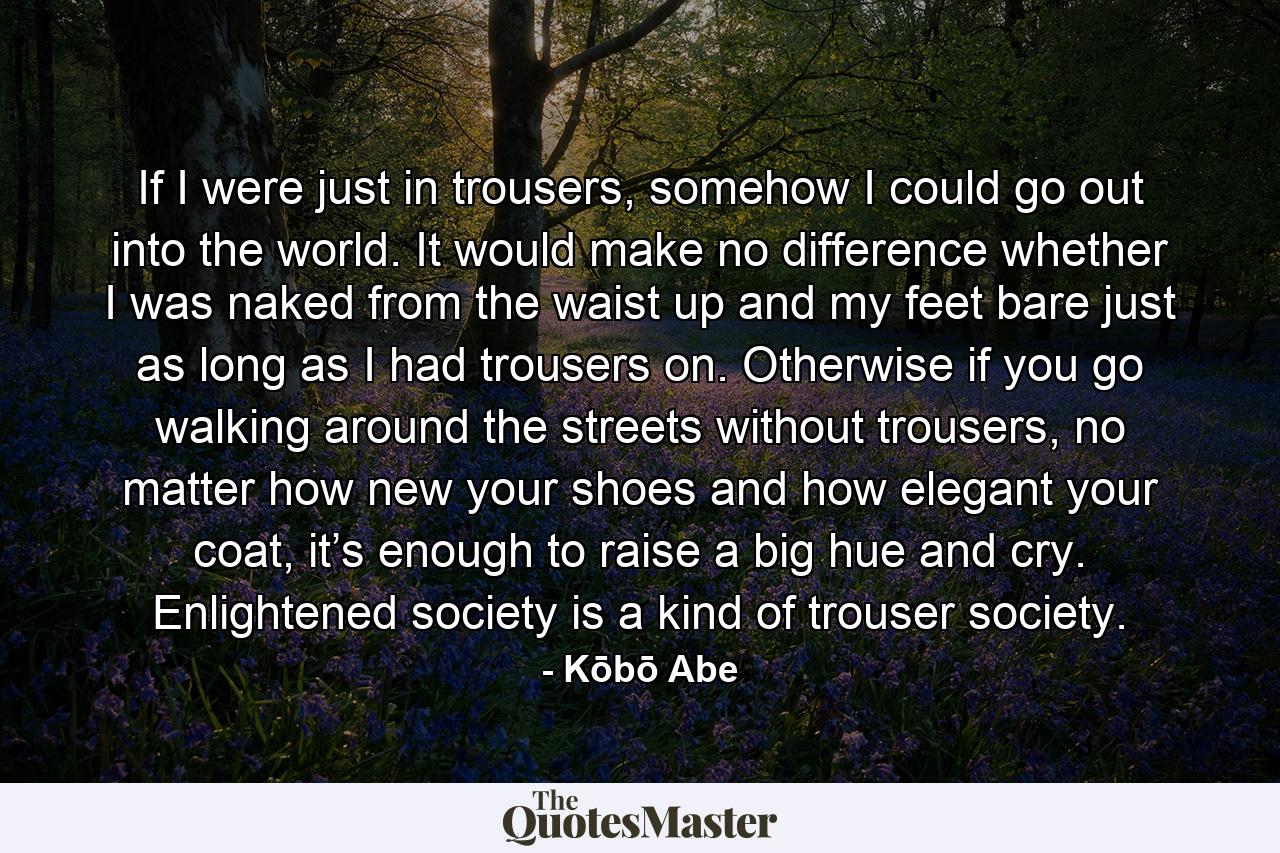 If I were just in trousers, somehow I could go out into the world. It would make no difference whether I was naked from the waist up and my feet bare just as long as I had trousers on. Otherwise if you go walking around the streets without trousers, no matter how new your shoes and how elegant your coat, it’s enough to raise a big hue and cry. Enlightened society is a kind of trouser society. - Quote by Kōbō Abe