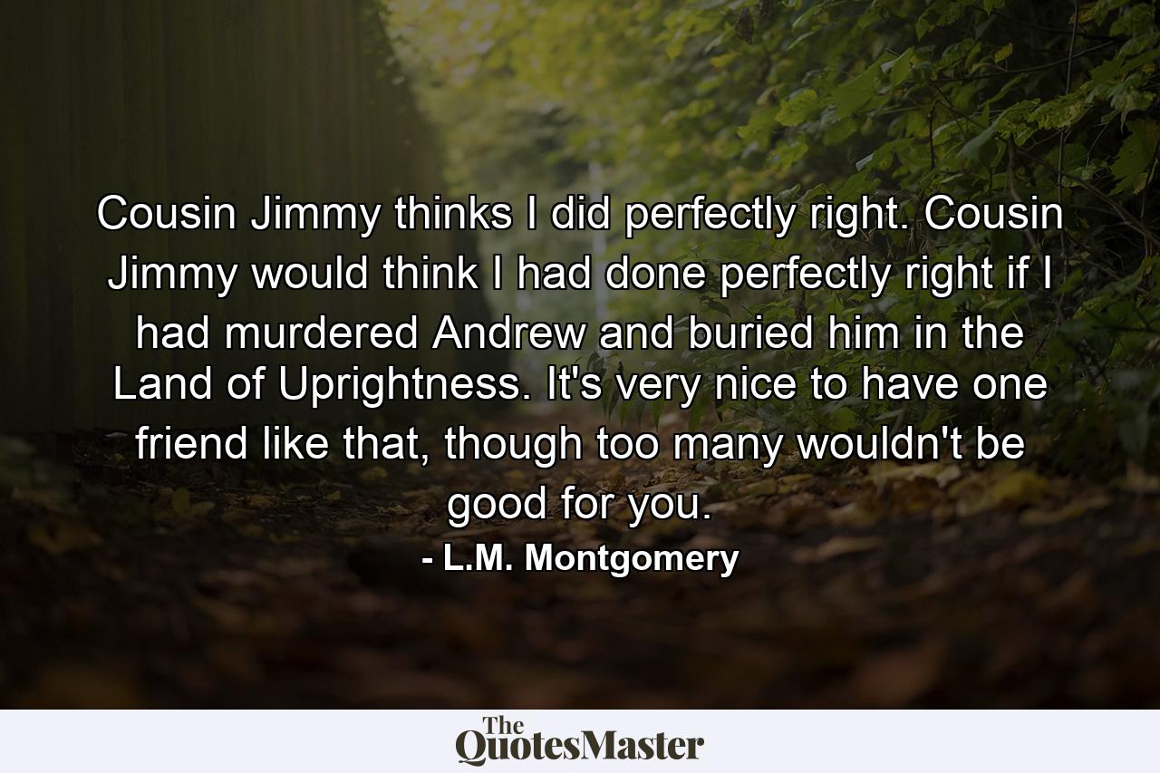 Cousin Jimmy thinks I did perfectly right. Cousin Jimmy would think I had done perfectly right if I had murdered Andrew and buried him in the Land of Uprightness. It's very nice to have one friend like that, though too many wouldn't be good for you. - Quote by L.M. Montgomery