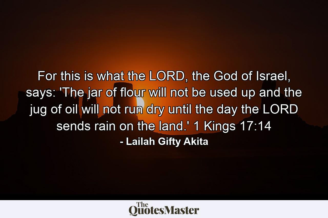 For this is what the LORD, the God of Israel, says: 'The jar of flour will not be used up and the jug of oil will not run dry until the day the LORD sends rain on the land.' 1 Kings 17:14 - Quote by Lailah Gifty Akita