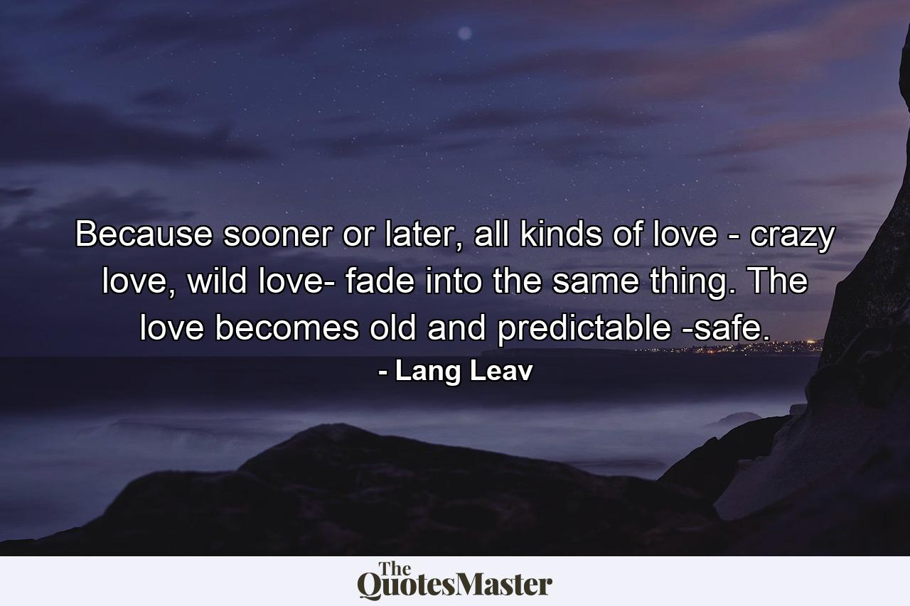 Because sooner or later, all kinds of love - crazy love, wild love- fade into the same thing. The love becomes old and predictable -safe. - Quote by Lang Leav