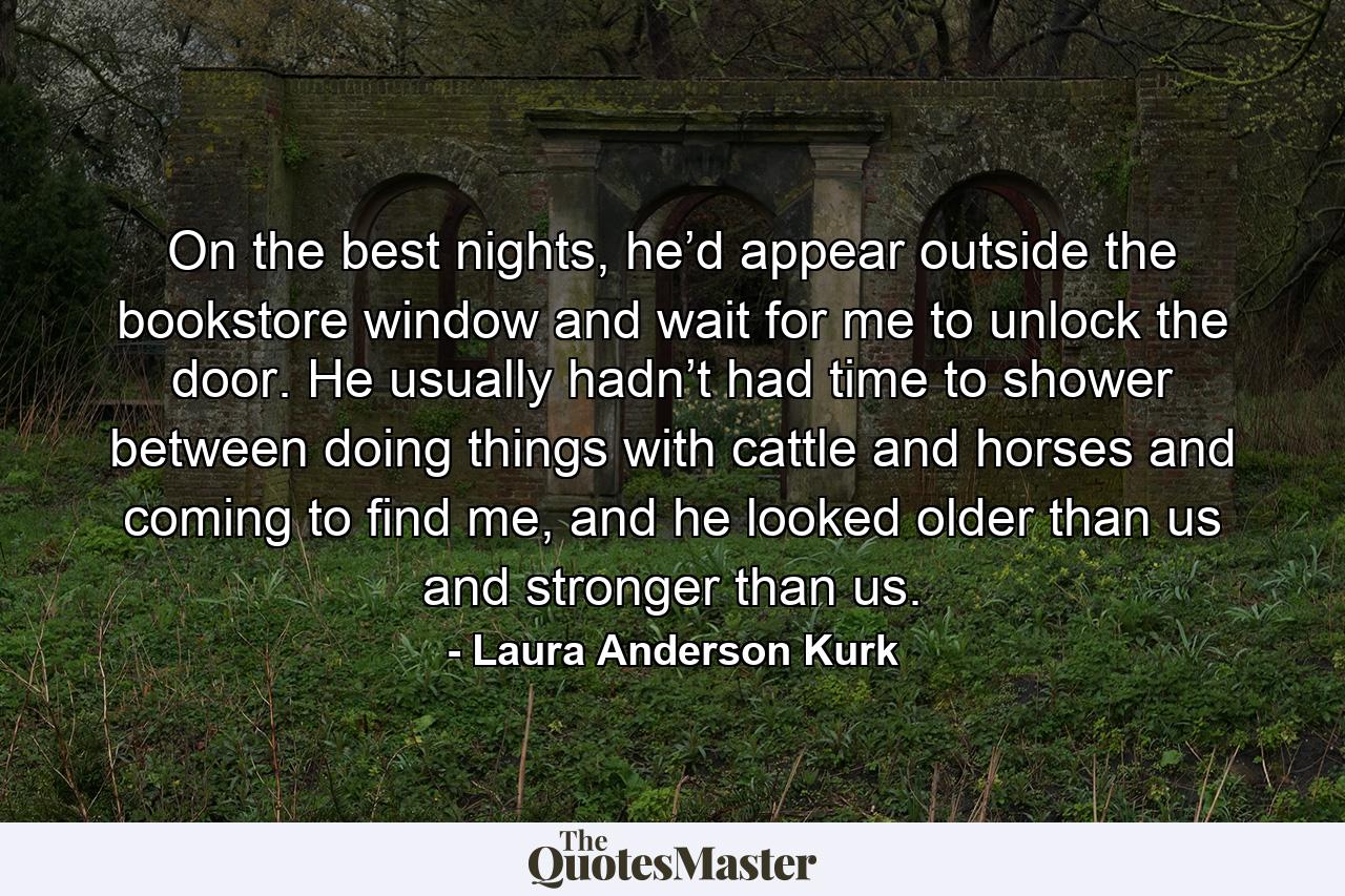 On the best nights, he’d appear outside the bookstore window and wait for me to unlock the door. He usually hadn’t had time to shower between doing things with cattle and horses and coming to find me, and he looked older than us and stronger than us. - Quote by Laura Anderson Kurk