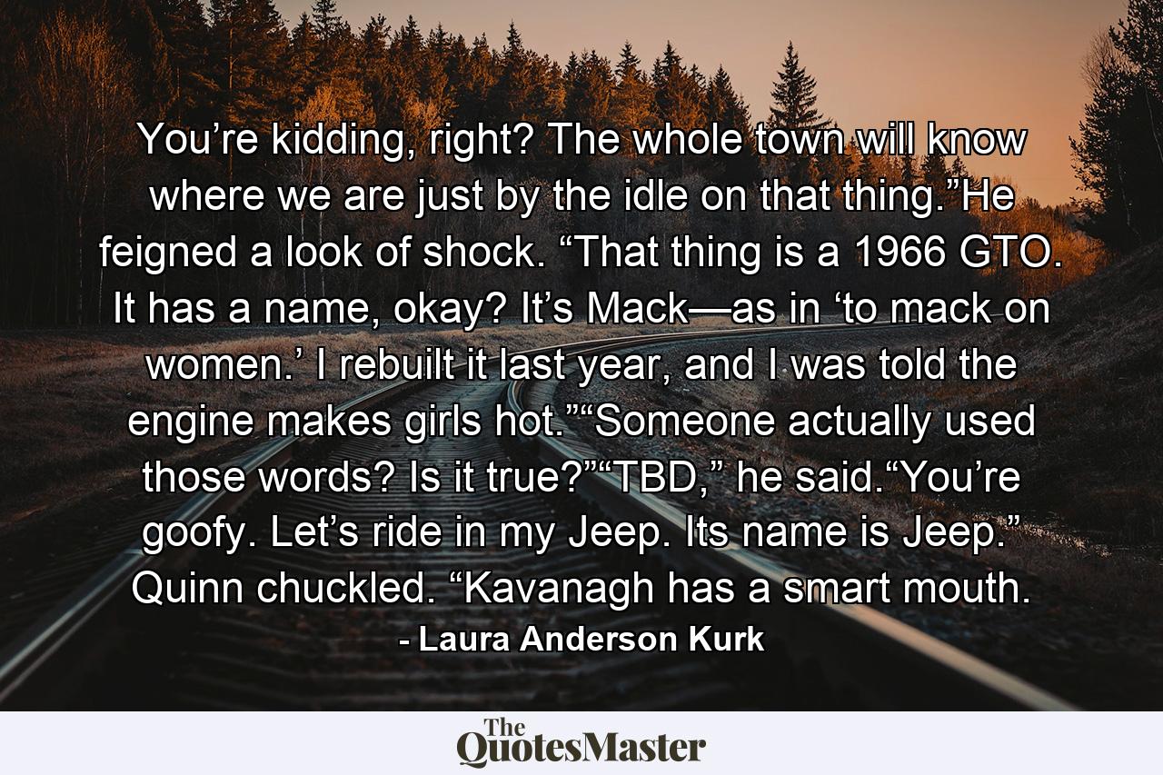 You’re kidding, right? The whole town will know where we are just by the idle on that thing.”He feigned a look of shock. “That thing is a 1966 GTO. It has a name, okay? It’s Mack—as in ‘to mack on women.’ I rebuilt it last year, and I was told the engine makes girls hot.”“Someone actually used those words? Is it true?”“TBD,” he said.“You’re goofy. Let’s ride in my Jeep. Its name is Jeep.” Quinn chuckled. “Kavanagh has a smart mouth. - Quote by Laura Anderson Kurk